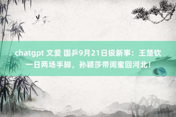 chatgpt 文爱 国乒9月21日极新事：王楚钦一日两场手脚，孙颖莎带闺蜜回河北！