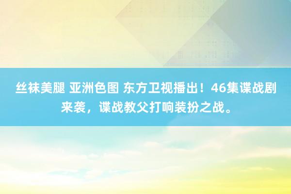 丝袜美腿 亚洲色图 东方卫视播出！46集谍战剧来袭，谍战教父打响装扮之战。