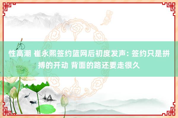 性高潮 崔永熙签约篮网后初度发声: 签约只是拼搏的开动 背面的路还要走很久