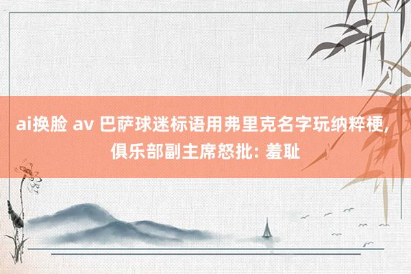 ai换脸 av 巴萨球迷标语用弗里克名字玩纳粹梗， 俱乐部副主席怒批: 羞耻