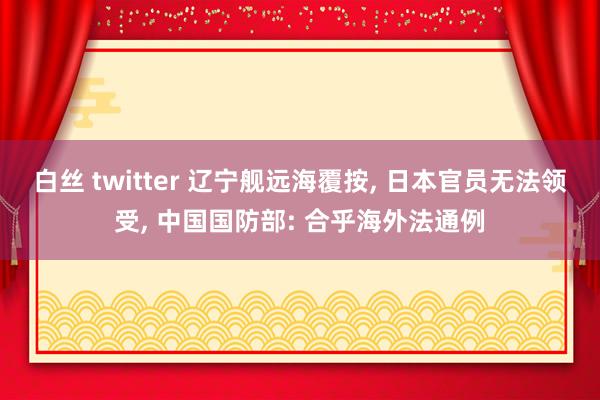 白丝 twitter 辽宁舰远海覆按， 日本官员无法领受， 中国国防部: 合乎海外法通例