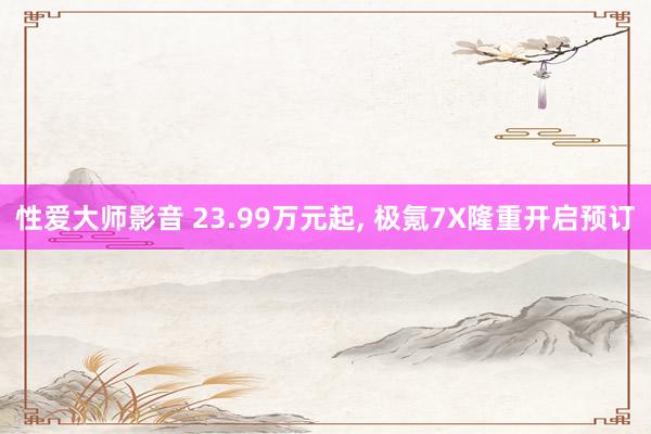 性爱大师影音 23.99万元起， 极氪7X隆重开启预订