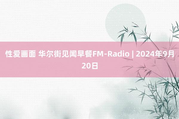 性爱画面 华尔街见闻早餐FM-Radio | 2024年9月20日