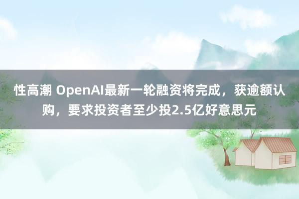 性高潮 OpenAI最新一轮融资将完成，获逾额认购，要求投资者至少投2.5亿好意思元