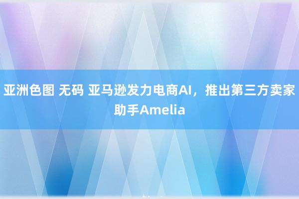 亚洲色图 无码 亚马逊发力电商AI，推出第三方卖家助手Amelia