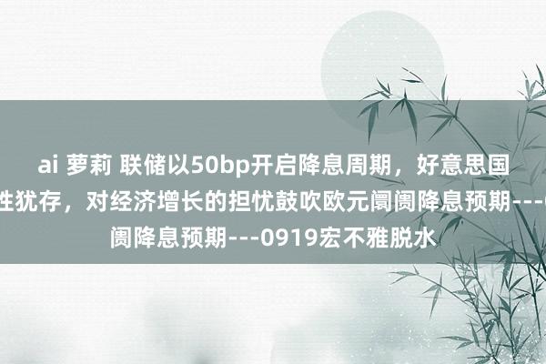 ai 萝莉 联储以50bp开启降息周期，好意思国破钞线路经济韧性犹存，对经济增长的担忧鼓吹欧元阛阓降息预期---0919宏不雅脱水