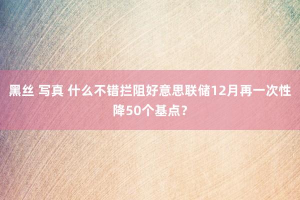 黑丝 写真 什么不错拦阻好意思联储12月再一次性降50个基点？