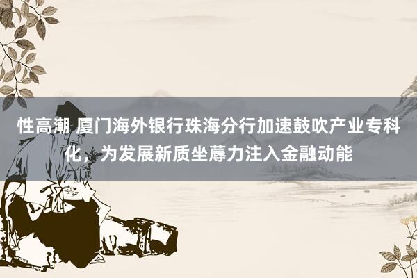 性高潮 厦门海外银行珠海分行加速鼓吹产业专科化，为发展新质坐蓐力注入金融动能