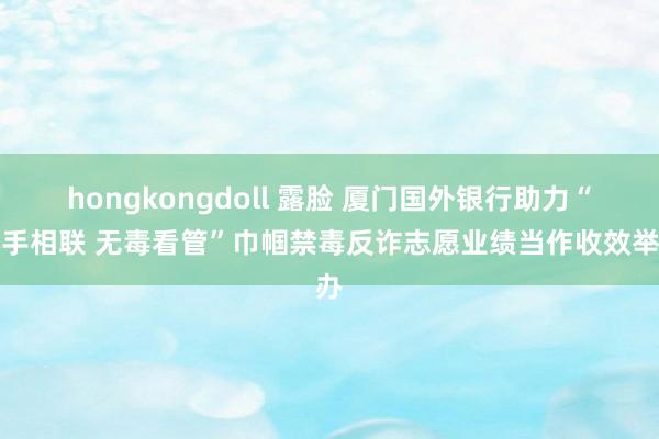 hongkongdoll 露脸 厦门国外银行助力“心手相联 无毒看管”巾帼禁毒反诈志愿业绩当作收效举办