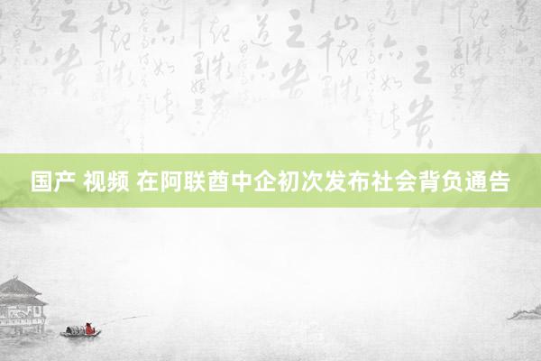 国产 视频 在阿联酋中企初次发布社会背负通告