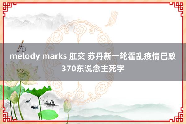 melody marks 肛交 苏丹新一轮霍乱疫情已致370东说念主死字