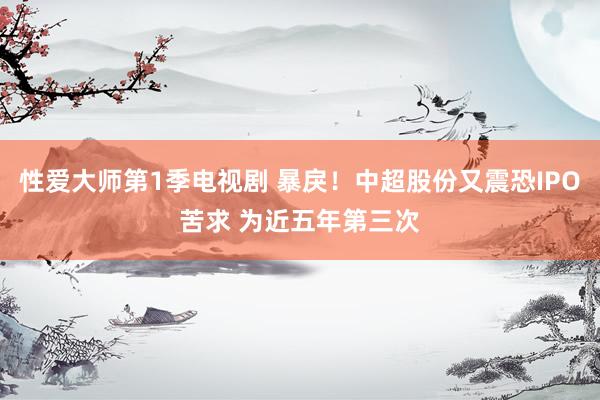 性爱大师第1季电视剧 暴戾！中超股份又震恐IPO苦求 为近五年第三次