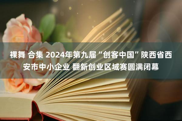 裸舞 合集 2024年第九届“创客中国”陕西省西安市中小企业 翻新创业区域赛圆满闭幕