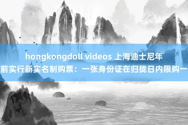 hongkongdoll videos 上海迪士尼年底前实行新实名制购票：一张身份证在归拢日内限购一张