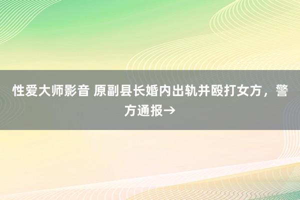 性爱大师影音 原副县长婚内出轨并殴打女方，警方通报→