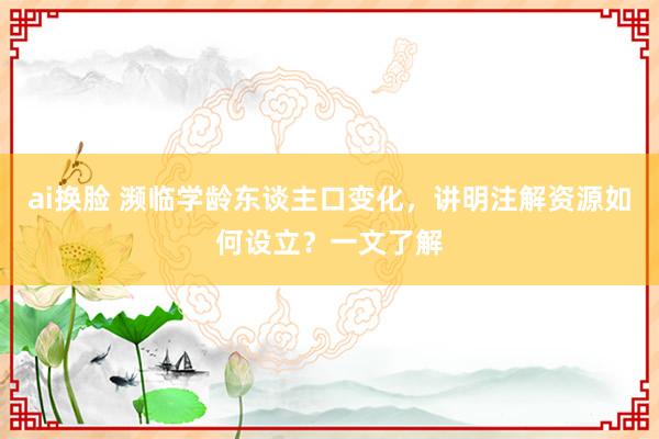 ai换脸 濒临学龄东谈主口变化，讲明注解资源如何设立？一文了解