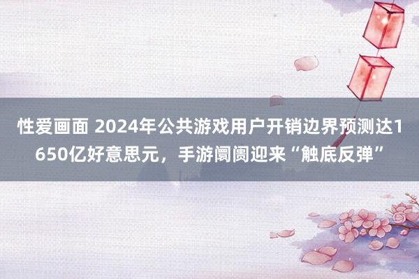 性爱画面 2024年公共游戏用户开销边界预测达1650亿好意思元，手游阛阓迎来“触底反弹”