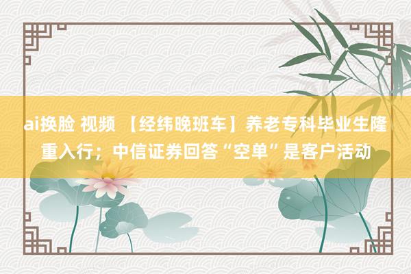 ai换脸 视频 【经纬晚班车】养老专科毕业生隆重入行；中信证券回答“空单”是客户活动