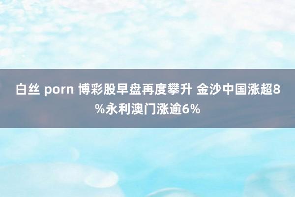 白丝 porn 博彩股早盘再度攀升 金沙中国涨超8%永利澳门涨逾6%