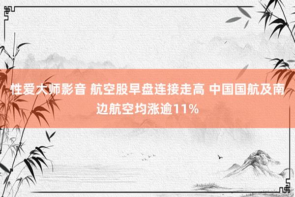 性爱大师影音 航空股早盘连接走高 中国国航及南边航空均涨逾11%