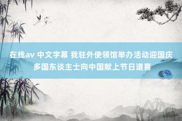 在线av 中文字幕 我驻外使领馆举办活动迎国庆 多国东谈主士向中国献上节日道喜