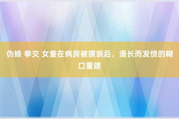 伪娘 拳交 女童在病房被猥亵后，漫长而发愤的糊口重建