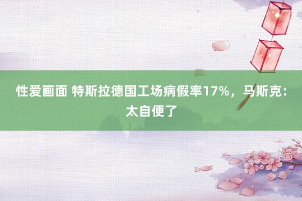 性爱画面 特斯拉德国工场病假率17%，马斯克：太自便了