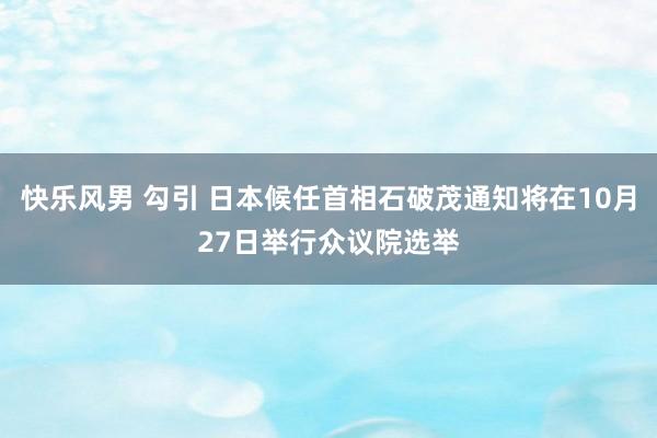 快乐风男 勾引 日本候任首相石破茂通知将在10月27日举行众议院选举