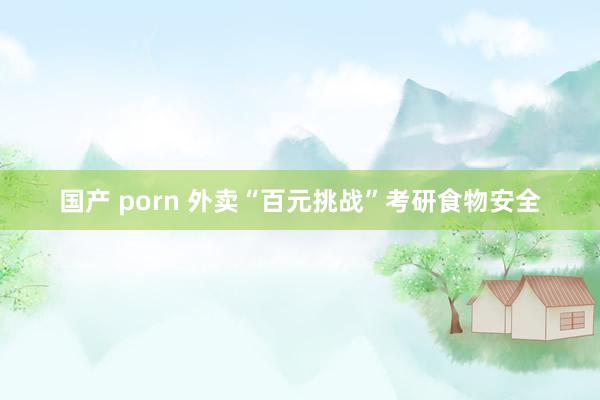 国产 porn 外卖“百元挑战”考研食物安全