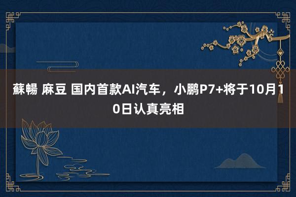 蘇暢 麻豆 国内首款AI汽车，小鹏P7+将于10月10日认真亮相