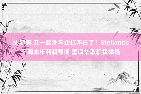 ai 萝莉 又一欧洲车企扛不住了！Stellantis下调本年利润预期 誓词华取积极举措