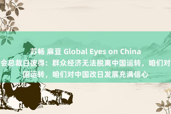 苏畅 麻豆 Global Eyes on China丨独家专访英中贸易协会总裁白彼得：群众经济无法脱离中国运转，咱们对中国改日发展充满信心