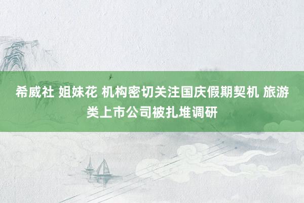 希威社 姐妹花 机构密切关注国庆假期契机 旅游类上市公司被扎堆调研