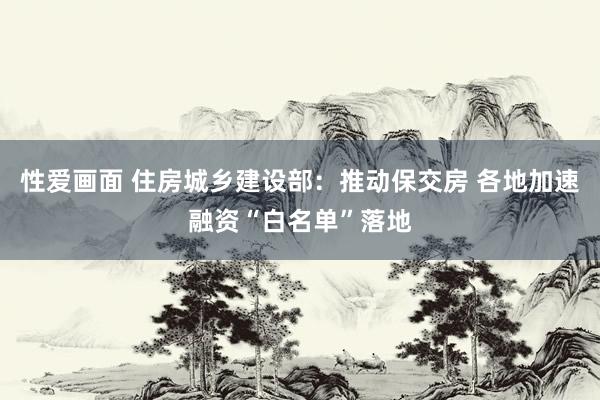 性爱画面 住房城乡建设部：推动保交房 各地加速融资“白名单”落地