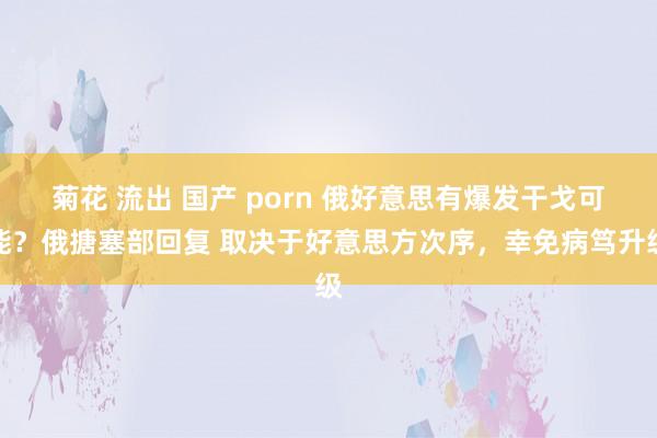 菊花 流出 国产 porn 俄好意思有爆发干戈可能？俄搪塞部回复 取决于好意思方次序，幸免病笃升级