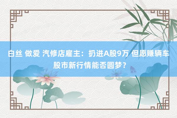 白丝 做爱 汽修店雇主：扔进A股9万 但愿赚辆车 股市新行情能否圆梦？