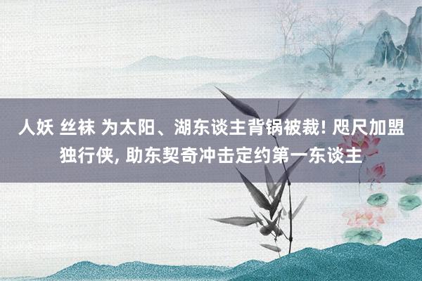 人妖 丝袜 为太阳、湖东谈主背锅被裁! 咫尺加盟独行侠， 助东契奇冲击定约第一东谈主