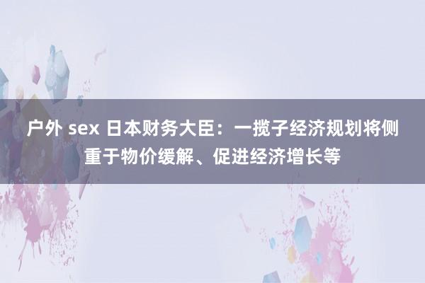 户外 sex 日本财务大臣：一揽子经济规划将侧重于物价缓解、促进经济增长等