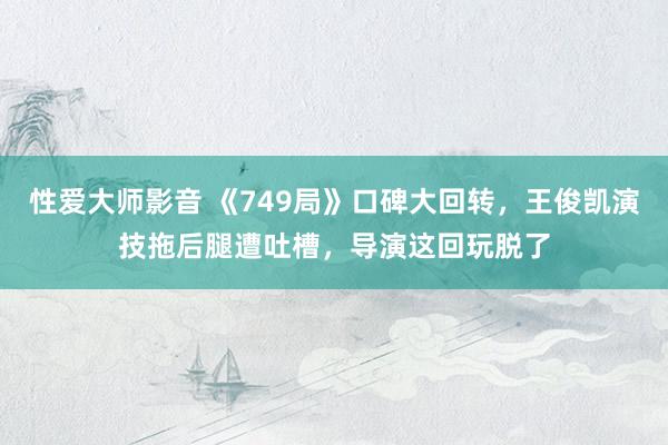 性爱大师影音 《749局》口碑大回转，王俊凯演技拖后腿遭吐槽，导演这回玩脱了