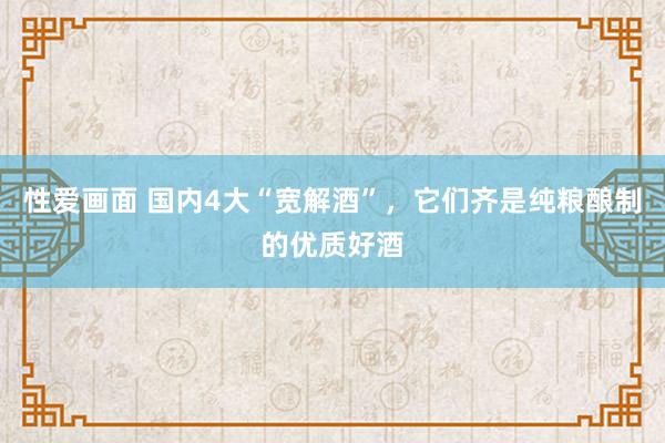 性爱画面 国内4大“宽解酒”，它们齐是纯粮酿制的优质好酒