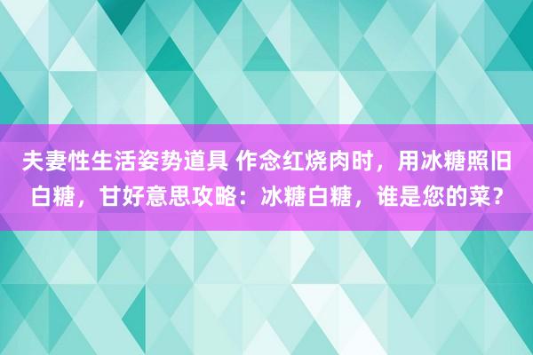 夫妻性生活姿势道具 作念红烧肉时，用冰糖照旧白糖，甘好意思攻略：冰糖白糖，谁是您的菜？