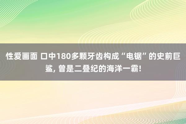 性爱画面 口中180多颗牙齿构成“电锯”的史前巨鲨， 曾是二叠纪的海洋一霸!