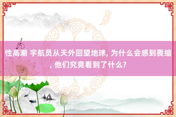 性高潮 宇航员从天外回望地球， 为什么会感到畏缩， 他们究竟看到了什么?