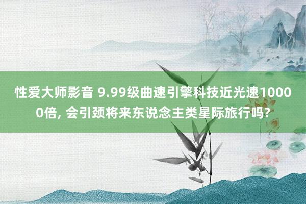 性爱大师影音 9.99级曲速引擎科技近光速10000倍， 会引颈将来东说念主类星际旅行吗?