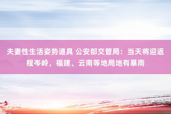 夫妻性生活姿势道具 公安部交管局：当天将迎返程岑岭，福建、云南等地局地有暴雨