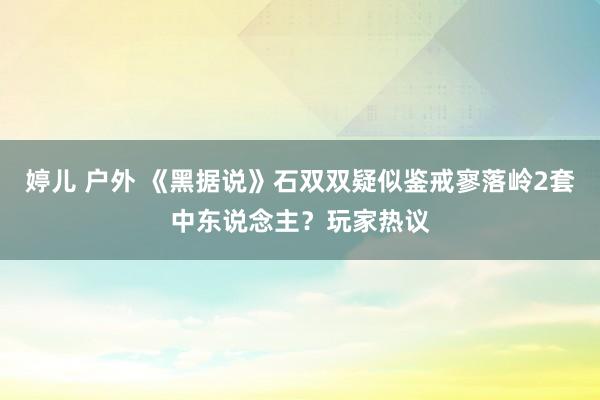 婷儿 户外 《黑据说》石双双疑似鉴戒寥落岭2套中东说念主？玩家热议