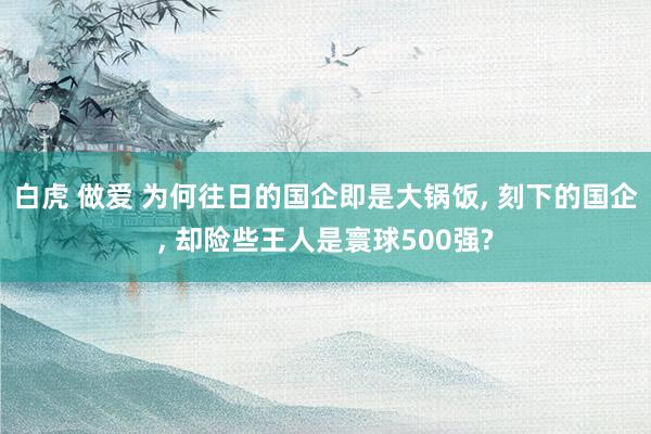 白虎 做爱 为何往日的国企即是大锅饭， 刻下的国企， 却险些王人是寰球500强?