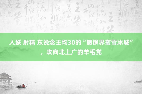 人妖 射精 东说念主均30的“暖锅界蜜雪冰城”，攻向北上广的羊毛党