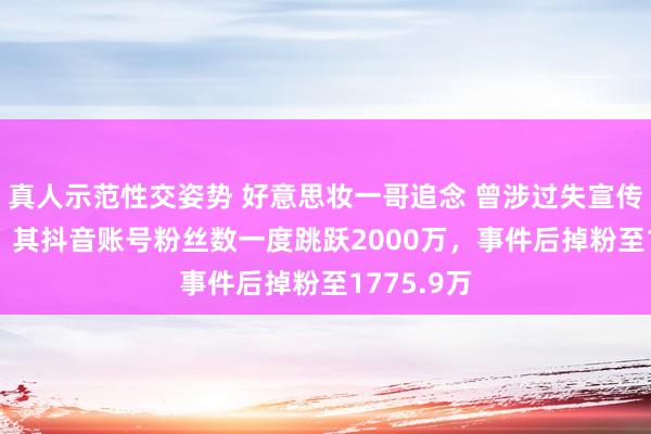 真人示范性交姿势 好意思妆一哥追念 曾涉过失宣传赔1.5亿，其抖音账号粉丝数一度跳跃2000万，事件后掉粉至1775.9万