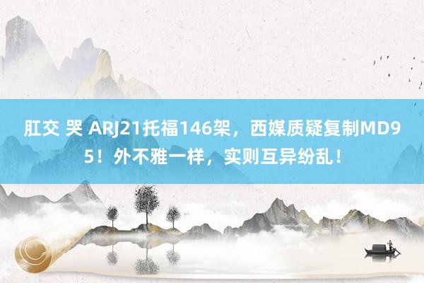 肛交 哭 ARJ21托福146架，西媒质疑复制MD95！外不雅一样，实则互异纷乱！